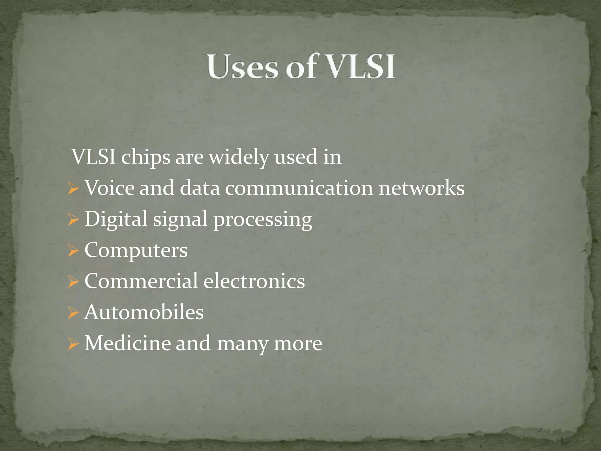 VLSI chips are widely used in
 Voice and data communication networks
 Digital signal processing
 Computers
 Commercial electronics
 Automobiles
 Medicine and many more
 