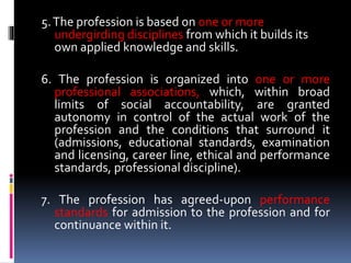 5.The profession is based on one or more
undergirding disciplines from which it builds its
own applied knowledge and skills.
6. The profession is organized into one or more
professional associations, which, within broad
limits of social accountability, are granted
autonomy in control of the actual work of the
profession and the conditions that surround it
(admissions, educational standards, examination
and licensing, career line, ethical and performance
standards, professional discipline).
7. The profession has agreed-upon performance
standards for admission to the profession and for
continuance within it.
 