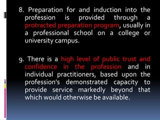 8. Preparation for and induction into the
profession is provided through a
protracted preparation program, usually in
a professional school on a college or
university campus.
9. There is a high level of public trust and
confidence in the profession and in
individual practitioners, based upon the
profession's demonstrated capacity to
provide service markedly beyond that
which would otherwise be available.
 