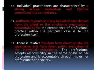 10. Individual practitioners are characterized by a
strong service motivation and lifetime
commitment to competence.
11. Authority to practice in any individual case derives
from the client or the employing organization;
accountability for the competence of professional
practice within the particular case is to the
profession itself.
12. There is relative freedom from direct on-the-job
supervision and from direct public evaluation of
the individual practitioner. The professional
accepts responsibility in the name of his or her
profession and is accountable through his or her
profession to the society.
 