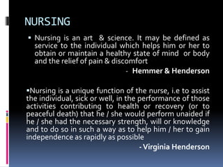 NURSING
 Nursing is an art & science. It may be defined as
service to the individual which helps him or her to
obtain or maintain a healthy state of mind or body
and the relief of pain & discomfort
- Hemmer & Henderson
Nursing is a unique function of the nurse, i.e to assist
the individual, sick or well, in the performance of those
activities contributing to health or recovery (or to
peaceful death) that he / she would perform unaided if
he / she had the necessary strength, will or knowledge
and to do so in such a way as to help him / her to gain
independence as rapidly as possible
-Virginia Henderson
 