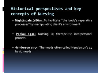 Historical perspectives and key
concepts of Nursing
• Nightingale (1860): To facilitate “the body’s reparative
processes” by manipulating client’s environment
• Peplau 1952: Nursing is; therapeutic interpersonal
process.
• Henderson 1955: The needs often called Henderson’s 14
basic needs
 