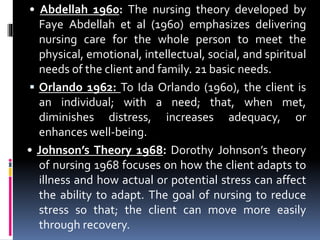 • Abdellah 1960: The nursing theory developed by
Faye Abdellah et al (1960) emphasizes delivering
nursing care for the whole person to meet the
physical, emotional, intellectual, social, and spiritual
needs of the client and family. 21 basic needs.
 Orlando 1962: To Ida Orlando (1960), the client is
an individual; with a need; that, when met,
diminishes distress, increases adequacy, or
enhances well-being.
• Johnson’s Theory 1968: Dorothy Johnson’s theory
of nursing 1968 focuses on how the client adapts to
illness and how actual or potential stress can affect
the ability to adapt. The goal of nursing to reduce
stress so that; the client can move more easily
through recovery.
 