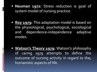  Neuman 1972: Stress reduction is goal of
system model of nursing practice.
 Roy 1979: This adaptation model is based on
the physiological, psychological, sociological
and dependence-independence adaptive
modes.
 Watson’s Theory 1979: Watson’s philosophy
of caring 1979 attempts to define the
outcome of nursing activity in regard to the;
humanistic aspects of life.
 