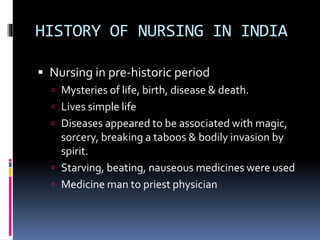 HISTORY OF NURSING IN INDIA
 Nursing in pre-historic period
 Mysteries of life, birth, disease & death.
 Lives simple life
 Diseases appeared to be associated with magic,
sorcery, breaking a taboos & bodily invasion by
spirit.
 Starving, beating, nauseous medicines were used
 Medicine man to priest physician
 
