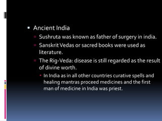  Ancient India
 Sushruta was known as father of surgery in india.
 SanskritVedas or sacred books were used as
literature.
 The Rig-Veda: disease is still regarded as the result
of divine worth.
 In India as in all other countries curative spells and
healing mantras proceed medicines and the first
man of medicine in India was priest.
 