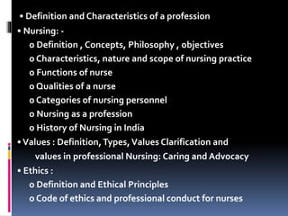 • Definition and Characteristics of a profession
• Nursing: -
o Definition , Concepts, Philosophy , objectives
o Characteristics, nature and scope of nursing practice
o Functions of nurse
o Qualities of a nurse
o Categories of nursing personnel
o Nursing as a profession
o History of Nursing in India
•Values : Definition,Types,Values Clarification and
values in professional Nursing: Caring and Advocacy
• Ethics :
o Definition and Ethical Principles
o Code of ethics and professional conduct for nurses
 