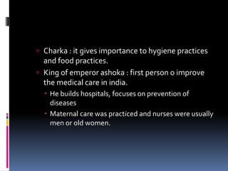  Charka : it gives importance to hygiene practices
and food practices.
 King of emperor ashoka : first person o improve
the medical care in india.
 He builds hospitals, focuses on prevention of
diseases
 Maternal care was practiced and nurses were usually
men or old women.
 