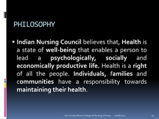PHILOSOPHY
 Indian Nursing Council believes that, Health is
a state of well-being that enables a person to
lead a psychologically, socially and
economically productive life. Health is a right
of all the people. Individuals, families and
communities have a responsibility towards
maintaining their health.
20/08/2014 23Shri Vinoba Bhave College of Nursing, Silvassa
 