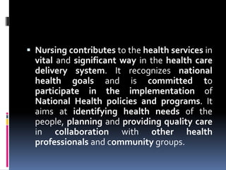  Nursing contributes to the health services in
vital and significant way in the health care
delivery system. It recognizes national
health goals and is committed to
participate in the implementation of
National Health policies and programs. It
aims at identifying health needs of the
people, planning and providing quality care
in collaboration with other health
professionals and community groups.
 