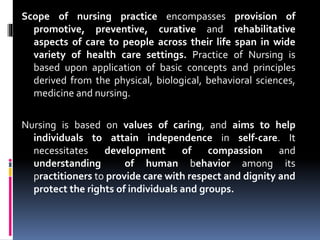 Scope of nursing practice encompasses provision of
promotive, preventive, curative and rehabilitative
aspects of care to people across their life span in wide
variety of health care settings. Practice of Nursing is
based upon application of basic concepts and principles
derived from the physical, biological, behavioral sciences,
medicine and nursing.
Nursing is based on values of caring, and aims to help
individuals to attain independence in self-care. It
necessitates development of compassion and
understanding of human behavior among its
practitioners to provide care with respect and dignity and
protect the rights of individuals and groups.
 