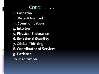 Cont . ..
1. Empathy
2. Detail Oriented
3. Communication
4. Intuition
5. Physical Endurance
6. Emotional Stability
7. CriticalThinking
8. Coordinator of Services
9. Patience
10. Dedication
 