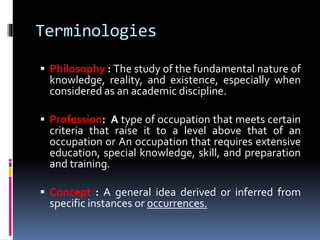 Terminologies
 Philosophy : The study of the fundamental nature of
knowledge, reality, and existence, especially when
considered as an academic discipline.
 Profession: A type of occupation that meets certain
criteria that raise it to a level above that of an
occupation or An occupation that requires extensive
education, special knowledge, skill, and preparation
and training.
 Concept : A general idea derived or inferred from
specific instances or occurrences.
 