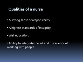Qualities of a nurse
• A strong sense of responsibility
• A highest standards of integrity.
•Well education,
• Ability to integrate the art and the science of
working with people
 