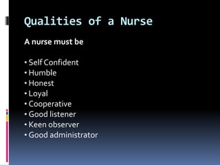 Qualities of a Nurse
A nurse must be
• Self Confident
• Humble
• Honest
• Loyal
• Cooperative
• Good listener
• Keen observer
• Good administrator
 