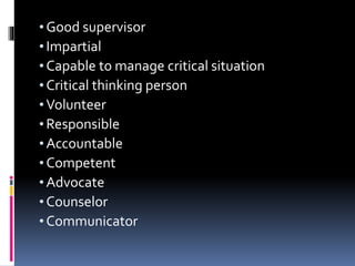 • Good supervisor
• Impartial
• Capable to manage critical situation
• Critical thinking person
• Volunteer
• Responsible
• Accountable
• Competent
• Advocate
• Counselor
• Communicator
 