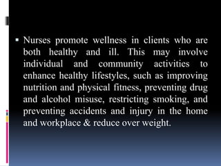  Nurses promote wellness in clients who are
both healthy and ill. This may involve
individual and community activities to
enhance healthy lifestyles, such as improving
nutrition and physical fitness, preventing drug
and alcohol misuse, restricting smoking, and
preventing accidents and injury in the home
and workplace & reduce over weight.
 