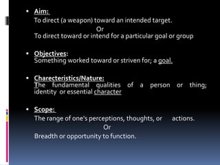  Aim:
To direct (a weapon) toward an intended target.
Or
To direct toward or intend for a particular goal or group
 Objectives:
Something worked toward or striven for; a goal.
 Charecteristics/Nature:
The fundamental qualities of a person or thing;
identity or essential character
 Scope:
The range of one's perceptions, thoughts, or actions.
Or
Breadth or opportunity to function.
 