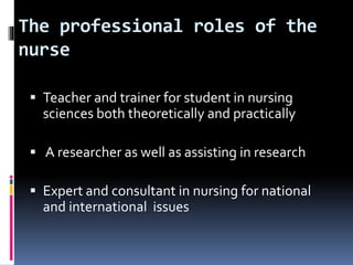 The professional roles of the
nurse
 Teacher and trainer for student in nursing
sciences both theoretically and practically
 A researcher as well as assisting in research
 Expert and consultant in nursing for national
and international issues
 