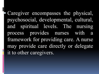  Caregiver encompasses the physical,
psychosocial, developmental, cultural,
and spiritual levels. The nursing
process provides nurses with a
framework for providing care. A nurse
may provide care directly or delegate
it to other caregivers.
 