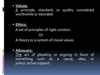  Values:
A principle, standard, or quality considered
worthwhile or desirable
 Ethics:
A set of principles of right conduct.
Or
A theory or a system of moral values
 Advocacy:
The act of pleading or arguing in favor of
something such as a cause, idea, or
policy; active support.
 