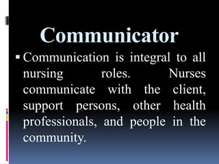 Communicator
 Communication is integral to all
nursing roles. Nurses
communicate with the client,
support persons, other health
professionals, and people in the
community.
 