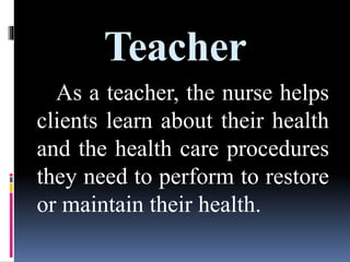 Teacher
As a teacher, the nurse helps
clients learn about their health
and the health care procedures
they need to perform to restore
or maintain their health.
 