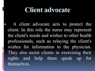 Client advocate
 A client advocate acts to protect the
client. In this role the nurse may represent
the client's needs and wishes to other health
professionals, such as relaying the client's
wishes for information to the physician.
They also assist clients in exercising their
rights and help them speak up for
themselves.
 
