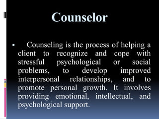 Counselor
 Counseling is the process of helping a
client to recognize and cope with
stressful psychological or social
problems, to develop improved
interpersonal relationships, and to
promote personal growth. It involves
providing emotional, intellectual, and
psychological support.
 