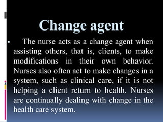 Change agent
 The nurse acts as a change agent when
assisting others, that is, clients, to make
modifications in their own behavior.
Nurses also often act to make changes in a
system, such as clinical care, if it is not
helping a client return to health. Nurses
are continually dealing with change in the
health care system.
 