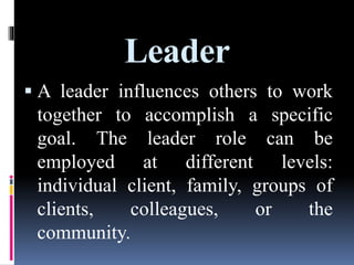 Leader
 A leader influences others to work
together to accomplish a specific
goal. The leader role can be
employed at different levels:
individual client, family, groups of
clients, colleagues, or the
community.
 