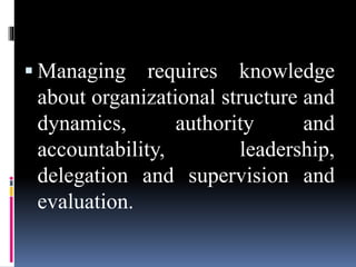  Managing requires knowledge
about organizational structure and
dynamics, authority and
accountability, leadership,
delegation and supervision and
evaluation.
 