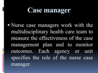Case manager
 Nurse case managers work with the
multidisciplinary health care team to
measure the effectiveness of the case
management plan and to monitor
outcomes. Each agency or unit
specifies the role of the nurse case
manager.
 