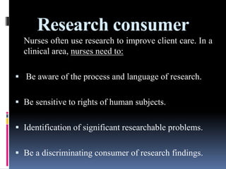 Research consumer
Nurses often use research to improve client care. In a
clinical area, nurses need to:
 Be aware of the process and language of research.
 Be sensitive to rights of human subjects.
 Identification of significant researchable problems.
 Be a discriminating consumer of research findings.
 