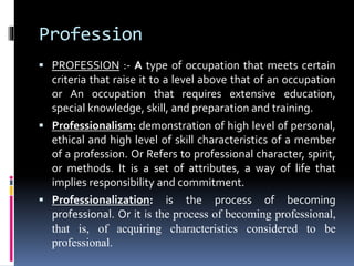 Profession
 PROFESSION :- A type of occupation that meets certain
criteria that raise it to a level above that of an occupation
or An occupation that requires extensive education,
special knowledge, skill, and preparation and training.
 Professionalism: demonstration of high level of personal,
ethical and high level of skill characteristics of a member
of a profession. Or Refers to professional character, spirit,
or methods. It is a set of attributes, a way of life that
implies responsibility and commitment.
 Professionalization: is the process of becoming
professional. Or it is the process of becoming professional,
that is, of acquiring characteristics considered to be
professional.
 