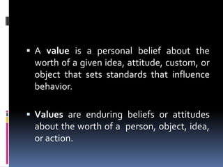  A value is a personal belief about the
worth of a given idea, attitude, custom, or
object that sets standards that influence
behavior.
 Values are enduring beliefs or attitudes
about the worth of a person, object, idea,
or action.
 