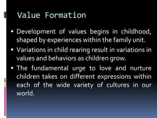 Value Formation
 Development of values begins in childhood,
shaped by experiences within the family unit.
 Variations in child rearing result in variations in
values and behaviors as children grow.
 The fundamental urge to love and nurture
children takes on different expressions within
each of the wide variety of cultures in our
world.
 