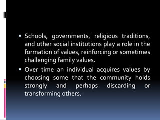 Schools, governments, religious traditions,
and other social institutions play a role in the
formation of values, reinforcing or sometimes
challenging family values.
 Over time an individual acquires values by
choosing some that the community holds
strongly and perhaps discarding or
transforming others.
 