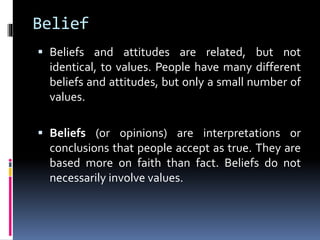 Belief
 Beliefs and attitudes are related, but not
identical, to values. People have many different
beliefs and attitudes, but only a small number of
values.
 Beliefs (or opinions) are interpretations or
conclusions that people accept as true. They are
based more on faith than fact. Beliefs do not
necessarily involve values.
 