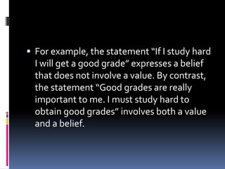  For example, the statement “If I study hard
I will get a good grade” expresses a belief
that does not involve a value. By contrast,
the statement “Good grades are really
important to me. I must study hard to
obtain good grades” involves both a value
and a belief.
 