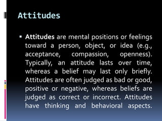 Attitudes
 Attitudes are mental positions or feelings
toward a person, object, or idea (e.g.,
acceptance, compassion, openness).
Typically, an attitude lasts over time,
whereas a belief may last only briefly.
Attitudes are often judged as bad or good,
positive or negative, whereas beliefs are
judged as correct or incorrect. Attitudes
have thinking and behavioral aspects.
 