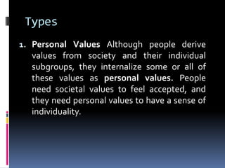 Types
1. Personal Values Although people derive
values from society and their individual
subgroups, they internalize some or all of
these values as personal values. People
need societal values to feel accepted, and
they need personal values to have a sense of
individuality.
 