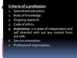 Criteria of a profession
1. Specialized education.
2. Body of knowledge.
3. Ongoing research.
4. Code of ethics.
5. Autonomy: is a state of independent and
self directed with out any control from
out side.
6. Service orientation
7. Professional organization.
 