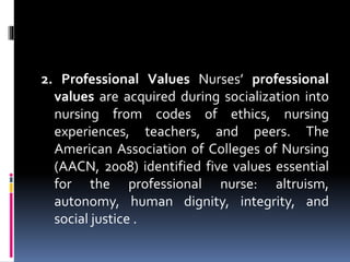 2. Professional Values Nurses’ professional
values are acquired during socialization into
nursing from codes of ethics, nursing
experiences, teachers, and peers. The
American Association of Colleges of Nursing
(AACN, 2008) identified five values essential
for the professional nurse: altruism,
autonomy, human dignity, integrity, and
social justice .
 