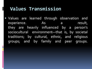 Values Transmission
 Values are learned through observation and
experience. As a result,
they are heavily influenced by a person’s
sociocultural environment—that is, by societal
traditions; by cultural, ethnic, and religious
groups; and by family and peer groups.
 