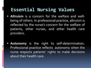 Essential Nursing Values
 Altruism is a concern for the welfare and well-
being of others. In professional practice, altruism is
reflected by the nurse’s concern for the welfare of
patients, other nurses, and other health care
providers.
 Autonomy is the right to self-determination.
Professional practice reflects autonomy when the
nurse respects patients’ rights to make decisions
about their health care.
 