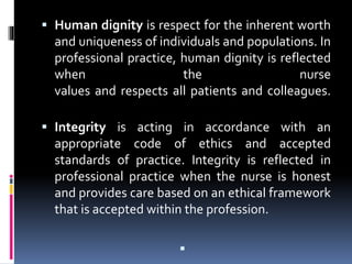  Human dignity is respect for the inherent worth
and uniqueness of individuals and populations. In
professional practice, human dignity is reflected
when the nurse
values and respects all patients and colleagues.
 Integrity is acting in accordance with an
appropriate code of ethics and accepted
standards of practice. Integrity is reflected in
professional practice when the nurse is honest
and provides care based on an ethical framework
that is accepted within the profession.

 