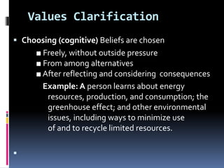 Values Clarification
 Choosing (cognitive) Beliefs are chosen
■ Freely, without outside pressure
■ From among alternatives
■ After reflecting and considering consequences
Example: A person learns about energy
resources, production, and consumption; the
greenhouse effect; and other environmental
issues, including ways to minimize use
of and to recycle limited resources.

 
