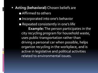  Acting (behavioral) Chosen beliefs are
■ Affirmed to others
■ Incorporated into one’s behavior
■ Repeated consistently in one’s life
Example:The person participates in the
city recycling program for household waste,
uses public transportation rather than
driving a personal car when possible, helps
organize recycling in the workplace, and is
active in legislative and political activities
related to environmental issues.
 