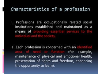 Characteristics of a profession
I. Professions are occupationally related social
institutions established and maintained as a
means of providing essential services to the
individual and the society.
2. Each profession is concerned with an identified
area of need or function (for example,
maintenance of physical and emotional health,
preservation of rights and freedom, enhancing
the opportunity to learn).
 